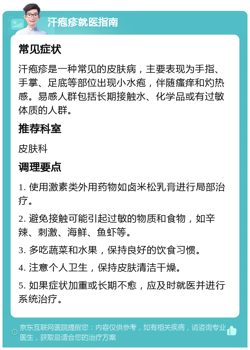 汗疱疹就医指南 常见症状 汗疱疹是一种常见的皮肤病，主要表现为手指、手掌、足底等部位出现小水疱，伴随瘙痒和灼热感。易感人群包括长期接触水、化学品或有过敏体质的人群。 推荐科室 皮肤科 调理要点 1. 使用激素类外用药物如卤米松乳膏进行局部治疗。 2. 避免接触可能引起过敏的物质和食物，如辛辣、刺激、海鲜、鱼虾等。 3. 多吃蔬菜和水果，保持良好的饮食习惯。 4. 注意个人卫生，保持皮肤清洁干燥。 5. 如果症状加重或长期不愈，应及时就医并进行系统治疗。