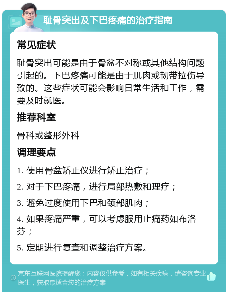 耻骨突出及下巴疼痛的治疗指南 常见症状 耻骨突出可能是由于骨盆不对称或其他结构问题引起的。下巴疼痛可能是由于肌肉或韧带拉伤导致的。这些症状可能会影响日常生活和工作，需要及时就医。 推荐科室 骨科或整形外科 调理要点 1. 使用骨盆矫正仪进行矫正治疗； 2. 对于下巴疼痛，进行局部热敷和理疗； 3. 避免过度使用下巴和颈部肌肉； 4. 如果疼痛严重，可以考虑服用止痛药如布洛芬； 5. 定期进行复查和调整治疗方案。