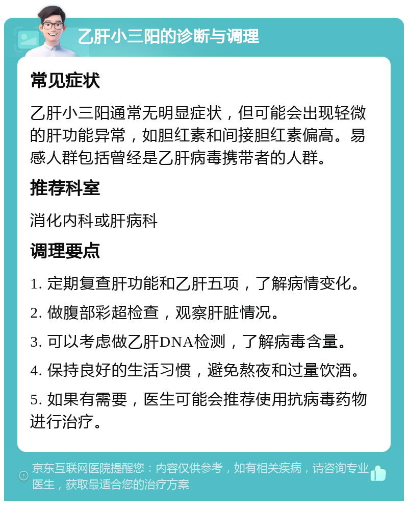 乙肝小三阳的诊断与调理 常见症状 乙肝小三阳通常无明显症状，但可能会出现轻微的肝功能异常，如胆红素和间接胆红素偏高。易感人群包括曾经是乙肝病毒携带者的人群。 推荐科室 消化内科或肝病科 调理要点 1. 定期复查肝功能和乙肝五项，了解病情变化。 2. 做腹部彩超检查，观察肝脏情况。 3. 可以考虑做乙肝DNA检测，了解病毒含量。 4. 保持良好的生活习惯，避免熬夜和过量饮酒。 5. 如果有需要，医生可能会推荐使用抗病毒药物进行治疗。