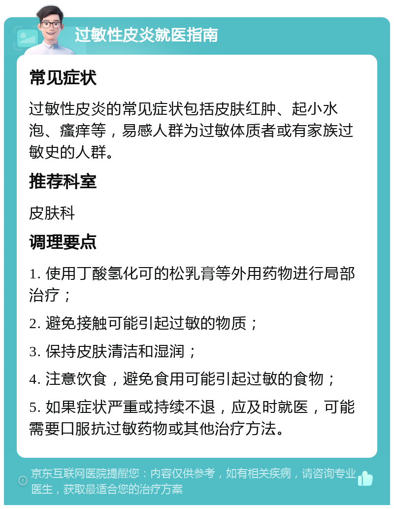 过敏性皮炎就医指南 常见症状 过敏性皮炎的常见症状包括皮肤红肿、起小水泡、瘙痒等，易感人群为过敏体质者或有家族过敏史的人群。 推荐科室 皮肤科 调理要点 1. 使用丁酸氢化可的松乳膏等外用药物进行局部治疗； 2. 避免接触可能引起过敏的物质； 3. 保持皮肤清洁和湿润； 4. 注意饮食，避免食用可能引起过敏的食物； 5. 如果症状严重或持续不退，应及时就医，可能需要口服抗过敏药物或其他治疗方法。