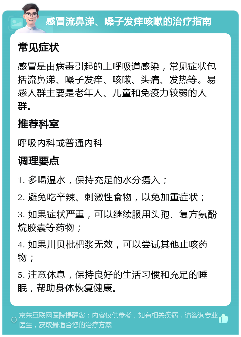 感冒流鼻涕、嗓子发痒咳嗽的治疗指南 常见症状 感冒是由病毒引起的上呼吸道感染，常见症状包括流鼻涕、嗓子发痒、咳嗽、头痛、发热等。易感人群主要是老年人、儿童和免疫力较弱的人群。 推荐科室 呼吸内科或普通内科 调理要点 1. 多喝温水，保持充足的水分摄入； 2. 避免吃辛辣、刺激性食物，以免加重症状； 3. 如果症状严重，可以继续服用头孢、复方氨酚烷胶囊等药物； 4. 如果川贝枇杷浆无效，可以尝试其他止咳药物； 5. 注意休息，保持良好的生活习惯和充足的睡眠，帮助身体恢复健康。