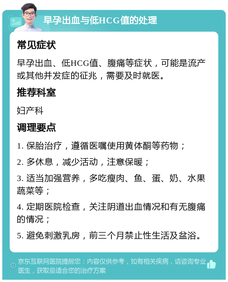 早孕出血与低HCG值的处理 常见症状 早孕出血、低HCG值、腹痛等症状，可能是流产或其他并发症的征兆，需要及时就医。 推荐科室 妇产科 调理要点 1. 保胎治疗，遵循医嘱使用黄体酮等药物； 2. 多休息，减少活动，注意保暖； 3. 适当加强营养，多吃瘦肉、鱼、蛋、奶、水果蔬菜等； 4. 定期医院检查，关注阴道出血情况和有无腹痛的情况； 5. 避免刺激乳房，前三个月禁止性生活及盆浴。