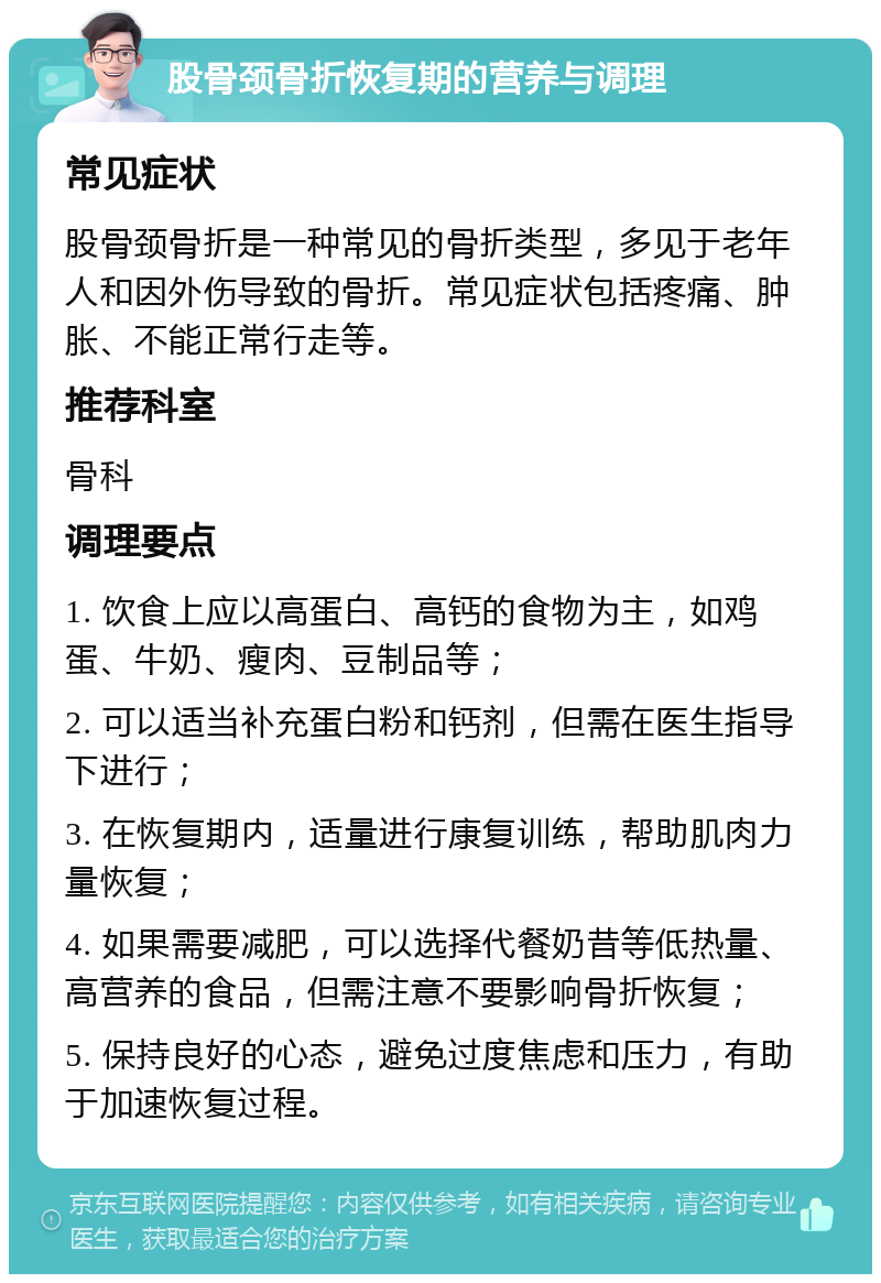 股骨颈骨折恢复期的营养与调理 常见症状 股骨颈骨折是一种常见的骨折类型，多见于老年人和因外伤导致的骨折。常见症状包括疼痛、肿胀、不能正常行走等。 推荐科室 骨科 调理要点 1. 饮食上应以高蛋白、高钙的食物为主，如鸡蛋、牛奶、瘦肉、豆制品等； 2. 可以适当补充蛋白粉和钙剂，但需在医生指导下进行； 3. 在恢复期内，适量进行康复训练，帮助肌肉力量恢复； 4. 如果需要减肥，可以选择代餐奶昔等低热量、高营养的食品，但需注意不要影响骨折恢复； 5. 保持良好的心态，避免过度焦虑和压力，有助于加速恢复过程。