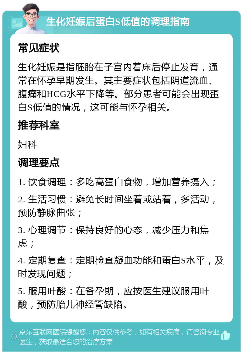 生化妊娠后蛋白S低值的调理指南 常见症状 生化妊娠是指胚胎在子宫内着床后停止发育，通常在怀孕早期发生。其主要症状包括阴道流血、腹痛和HCG水平下降等。部分患者可能会出现蛋白S低值的情况，这可能与怀孕相关。 推荐科室 妇科 调理要点 1. 饮食调理：多吃高蛋白食物，增加营养摄入； 2. 生活习惯：避免长时间坐着或站着，多活动，预防静脉曲张； 3. 心理调节：保持良好的心态，减少压力和焦虑； 4. 定期复查：定期检查凝血功能和蛋白S水平，及时发现问题； 5. 服用叶酸：在备孕期，应按医生建议服用叶酸，预防胎儿神经管缺陷。