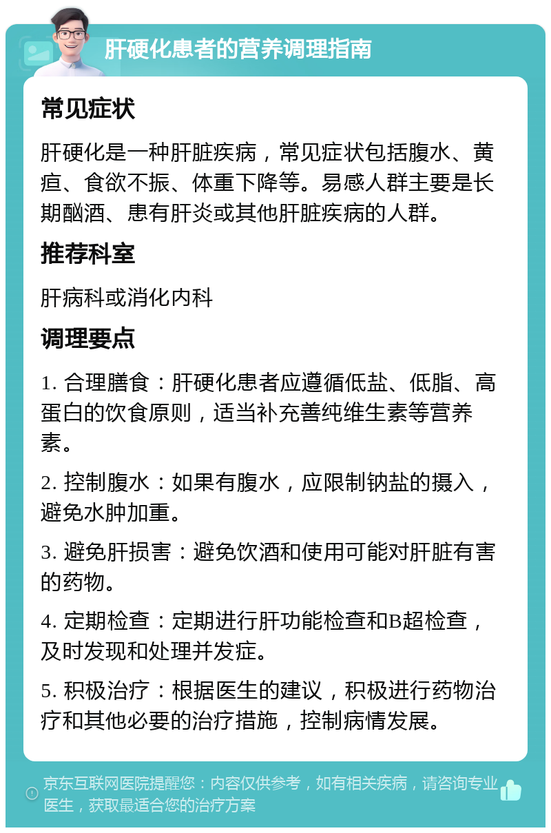 肝硬化患者的营养调理指南 常见症状 肝硬化是一种肝脏疾病，常见症状包括腹水、黄疸、食欲不振、体重下降等。易感人群主要是长期酗酒、患有肝炎或其他肝脏疾病的人群。 推荐科室 肝病科或消化内科 调理要点 1. 合理膳食：肝硬化患者应遵循低盐、低脂、高蛋白的饮食原则，适当补充善纯维生素等营养素。 2. 控制腹水：如果有腹水，应限制钠盐的摄入，避免水肿加重。 3. 避免肝损害：避免饮酒和使用可能对肝脏有害的药物。 4. 定期检查：定期进行肝功能检查和B超检查，及时发现和处理并发症。 5. 积极治疗：根据医生的建议，积极进行药物治疗和其他必要的治疗措施，控制病情发展。