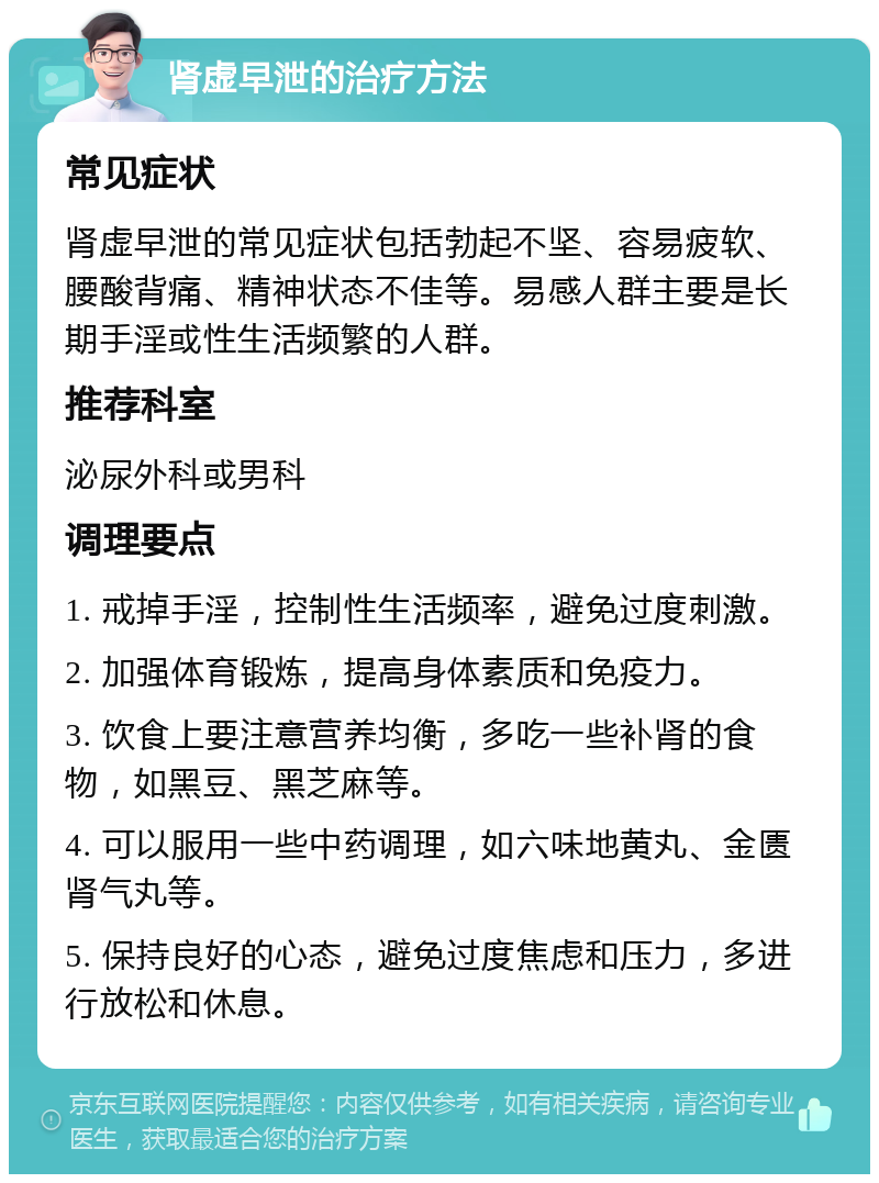 肾虚早泄的治疗方法 常见症状 肾虚早泄的常见症状包括勃起不坚、容易疲软、腰酸背痛、精神状态不佳等。易感人群主要是长期手淫或性生活频繁的人群。 推荐科室 泌尿外科或男科 调理要点 1. 戒掉手淫，控制性生活频率，避免过度刺激。 2. 加强体育锻炼，提高身体素质和免疫力。 3. 饮食上要注意营养均衡，多吃一些补肾的食物，如黑豆、黑芝麻等。 4. 可以服用一些中药调理，如六味地黄丸、金匮肾气丸等。 5. 保持良好的心态，避免过度焦虑和压力，多进行放松和休息。