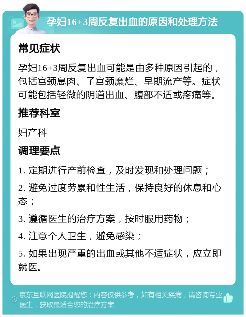 孕妇16+3周反复出血的原因和处理方法 常见症状 孕妇16+3周反复出血可能是由多种原因引起的，包括宫颈息肉、子宫颈糜烂、早期流产等。症状可能包括轻微的阴道出血、腹部不适或疼痛等。 推荐科室 妇产科 调理要点 1. 定期进行产前检查，及时发现和处理问题； 2. 避免过度劳累和性生活，保持良好的休息和心态； 3. 遵循医生的治疗方案，按时服用药物； 4. 注意个人卫生，避免感染； 5. 如果出现严重的出血或其他不适症状，应立即就医。