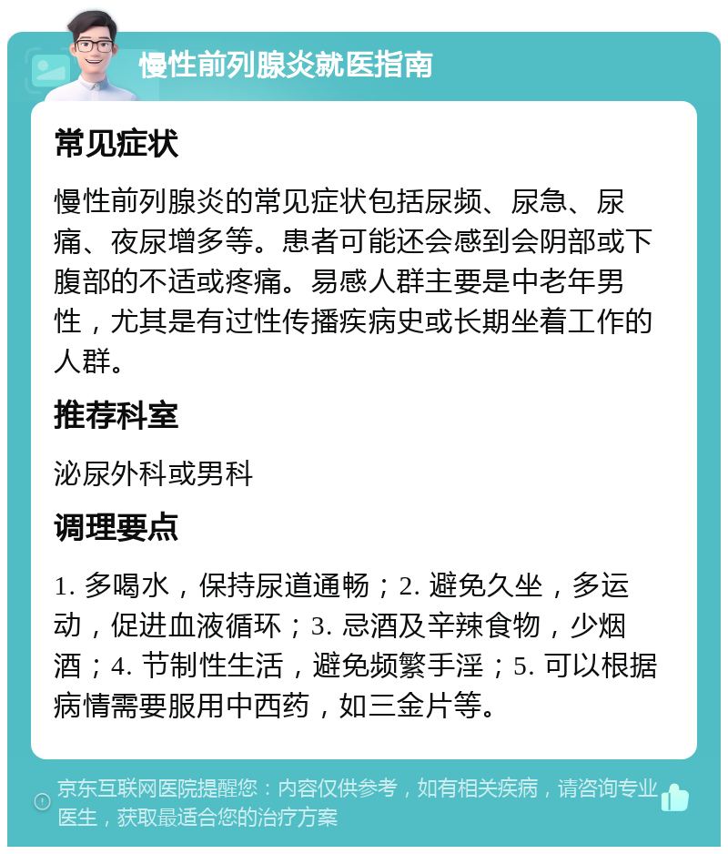 慢性前列腺炎就医指南 常见症状 慢性前列腺炎的常见症状包括尿频、尿急、尿痛、夜尿增多等。患者可能还会感到会阴部或下腹部的不适或疼痛。易感人群主要是中老年男性，尤其是有过性传播疾病史或长期坐着工作的人群。 推荐科室 泌尿外科或男科 调理要点 1. 多喝水，保持尿道通畅；2. 避免久坐，多运动，促进血液循环；3. 忌酒及辛辣食物，少烟酒；4. 节制性生活，避免频繁手淫；5. 可以根据病情需要服用中西药，如三金片等。