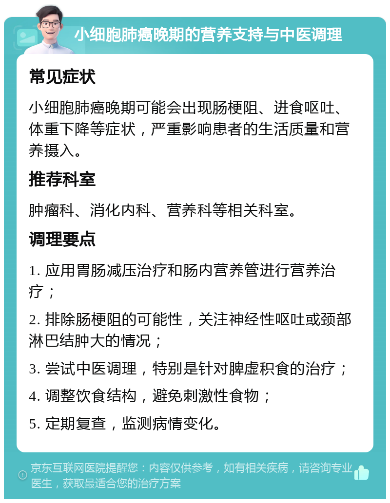 小细胞肺癌晚期的营养支持与中医调理 常见症状 小细胞肺癌晚期可能会出现肠梗阻、进食呕吐、体重下降等症状，严重影响患者的生活质量和营养摄入。 推荐科室 肿瘤科、消化内科、营养科等相关科室。 调理要点 1. 应用胃肠减压治疗和肠内营养管进行营养治疗； 2. 排除肠梗阻的可能性，关注神经性呕吐或颈部淋巴结肿大的情况； 3. 尝试中医调理，特别是针对脾虚积食的治疗； 4. 调整饮食结构，避免刺激性食物； 5. 定期复查，监测病情变化。