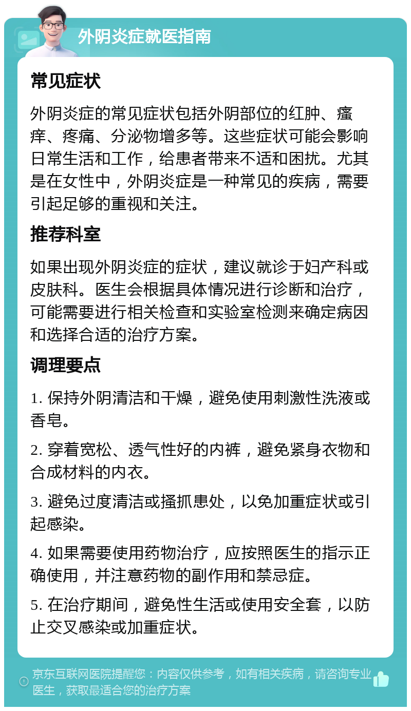 外阴炎症就医指南 常见症状 外阴炎症的常见症状包括外阴部位的红肿、瘙痒、疼痛、分泌物增多等。这些症状可能会影响日常生活和工作，给患者带来不适和困扰。尤其是在女性中，外阴炎症是一种常见的疾病，需要引起足够的重视和关注。 推荐科室 如果出现外阴炎症的症状，建议就诊于妇产科或皮肤科。医生会根据具体情况进行诊断和治疗，可能需要进行相关检查和实验室检测来确定病因和选择合适的治疗方案。 调理要点 1. 保持外阴清洁和干燥，避免使用刺激性洗液或香皂。 2. 穿着宽松、透气性好的内裤，避免紧身衣物和合成材料的内衣。 3. 避免过度清洁或搔抓患处，以免加重症状或引起感染。 4. 如果需要使用药物治疗，应按照医生的指示正确使用，并注意药物的副作用和禁忌症。 5. 在治疗期间，避免性生活或使用安全套，以防止交叉感染或加重症状。