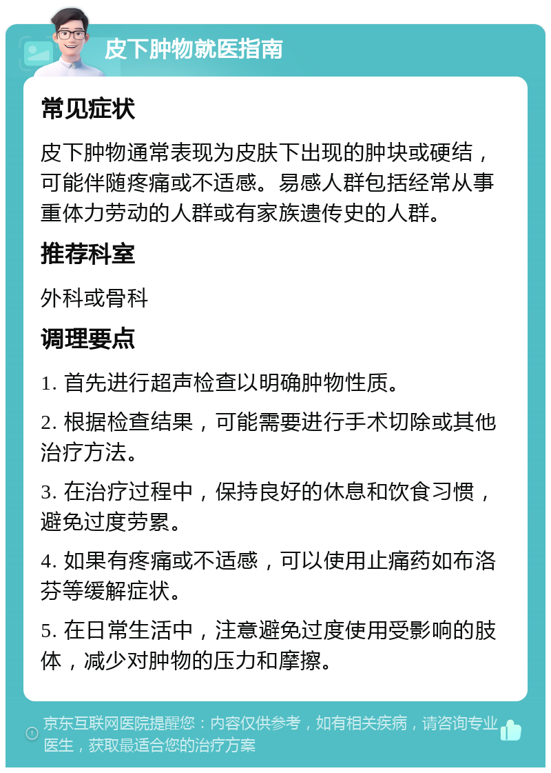 皮下肿物就医指南 常见症状 皮下肿物通常表现为皮肤下出现的肿块或硬结，可能伴随疼痛或不适感。易感人群包括经常从事重体力劳动的人群或有家族遗传史的人群。 推荐科室 外科或骨科 调理要点 1. 首先进行超声检查以明确肿物性质。 2. 根据检查结果，可能需要进行手术切除或其他治疗方法。 3. 在治疗过程中，保持良好的休息和饮食习惯，避免过度劳累。 4. 如果有疼痛或不适感，可以使用止痛药如布洛芬等缓解症状。 5. 在日常生活中，注意避免过度使用受影响的肢体，减少对肿物的压力和摩擦。