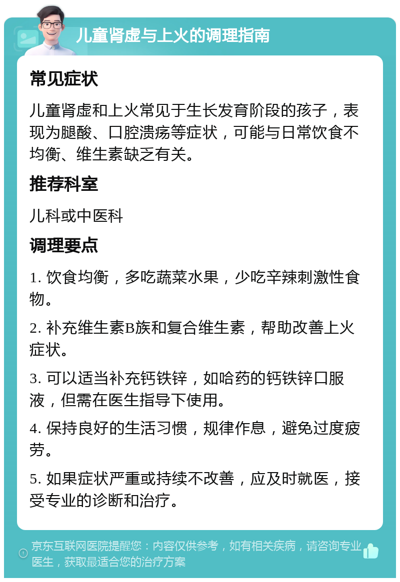 儿童肾虚与上火的调理指南 常见症状 儿童肾虚和上火常见于生长发育阶段的孩子，表现为腿酸、口腔溃疡等症状，可能与日常饮食不均衡、维生素缺乏有关。 推荐科室 儿科或中医科 调理要点 1. 饮食均衡，多吃蔬菜水果，少吃辛辣刺激性食物。 2. 补充维生素B族和复合维生素，帮助改善上火症状。 3. 可以适当补充钙铁锌，如哈药的钙铁锌口服液，但需在医生指导下使用。 4. 保持良好的生活习惯，规律作息，避免过度疲劳。 5. 如果症状严重或持续不改善，应及时就医，接受专业的诊断和治疗。