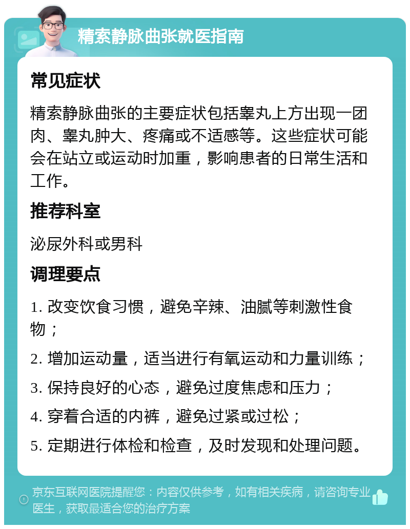 精索静脉曲张就医指南 常见症状 精索静脉曲张的主要症状包括睾丸上方出现一团肉、睾丸肿大、疼痛或不适感等。这些症状可能会在站立或运动时加重，影响患者的日常生活和工作。 推荐科室 泌尿外科或男科 调理要点 1. 改变饮食习惯，避免辛辣、油腻等刺激性食物； 2. 增加运动量，适当进行有氧运动和力量训练； 3. 保持良好的心态，避免过度焦虑和压力； 4. 穿着合适的内裤，避免过紧或过松； 5. 定期进行体检和检查，及时发现和处理问题。