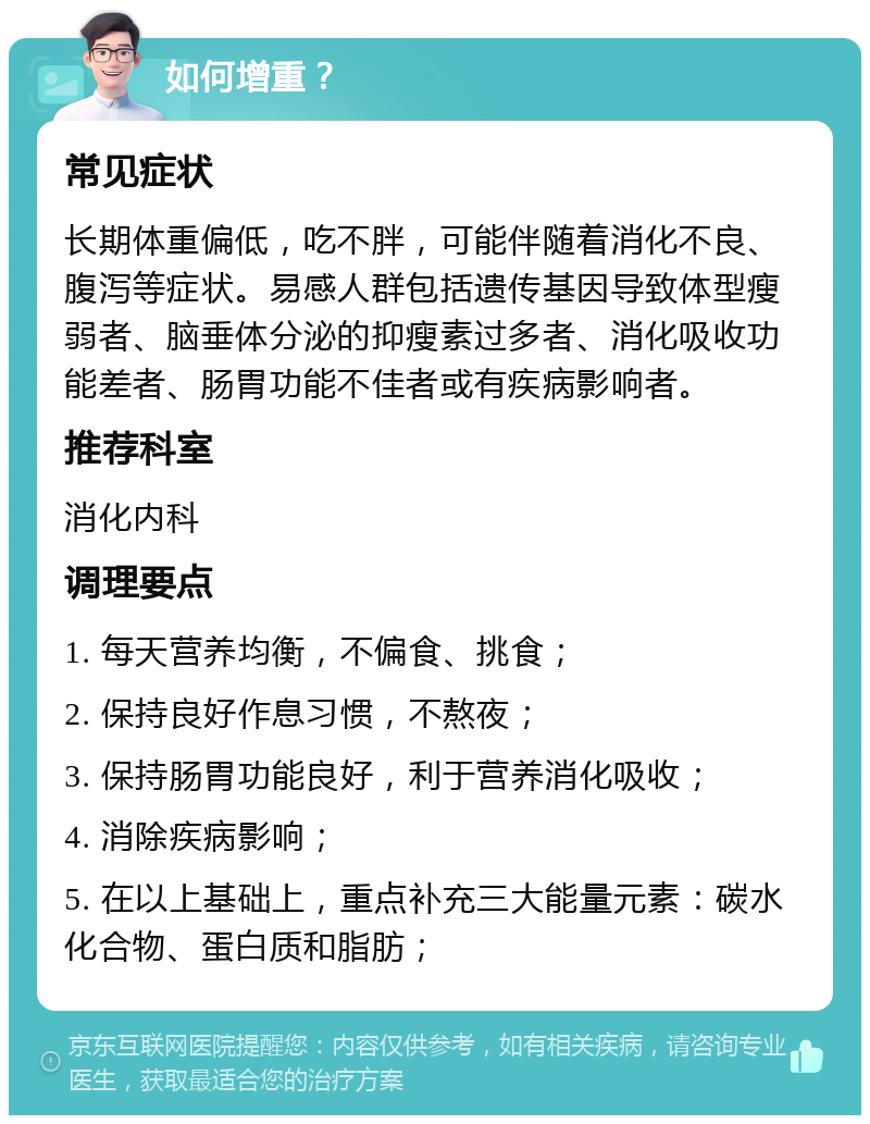 如何增重？ 常见症状 长期体重偏低，吃不胖，可能伴随着消化不良、腹泻等症状。易感人群包括遗传基因导致体型瘦弱者、脑垂体分泌的抑瘦素过多者、消化吸收功能差者、肠胃功能不佳者或有疾病影响者。 推荐科室 消化内科 调理要点 1. 每天营养均衡，不偏食、挑食； 2. 保持良好作息习惯，不熬夜； 3. 保持肠胃功能良好，利于营养消化吸收； 4. 消除疾病影响； 5. 在以上基础上，重点补充三大能量元素：碳水化合物、蛋白质和脂肪；