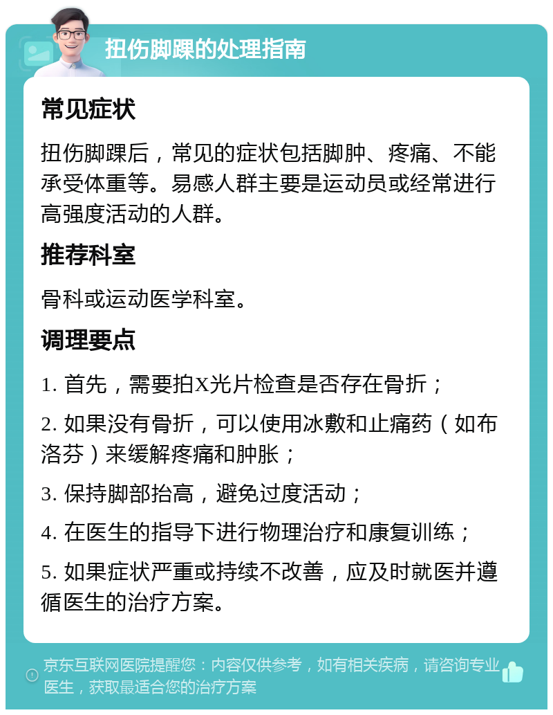 扭伤脚踝的处理指南 常见症状 扭伤脚踝后，常见的症状包括脚肿、疼痛、不能承受体重等。易感人群主要是运动员或经常进行高强度活动的人群。 推荐科室 骨科或运动医学科室。 调理要点 1. 首先，需要拍X光片检查是否存在骨折； 2. 如果没有骨折，可以使用冰敷和止痛药（如布洛芬）来缓解疼痛和肿胀； 3. 保持脚部抬高，避免过度活动； 4. 在医生的指导下进行物理治疗和康复训练； 5. 如果症状严重或持续不改善，应及时就医并遵循医生的治疗方案。