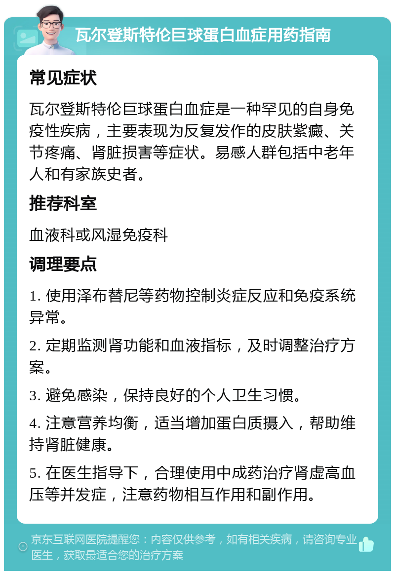 瓦尔登斯特伦巨球蛋白血症用药指南 常见症状 瓦尔登斯特伦巨球蛋白血症是一种罕见的自身免疫性疾病，主要表现为反复发作的皮肤紫癜、关节疼痛、肾脏损害等症状。易感人群包括中老年人和有家族史者。 推荐科室 血液科或风湿免疫科 调理要点 1. 使用泽布替尼等药物控制炎症反应和免疫系统异常。 2. 定期监测肾功能和血液指标，及时调整治疗方案。 3. 避免感染，保持良好的个人卫生习惯。 4. 注意营养均衡，适当增加蛋白质摄入，帮助维持肾脏健康。 5. 在医生指导下，合理使用中成药治疗肾虚高血压等并发症，注意药物相互作用和副作用。