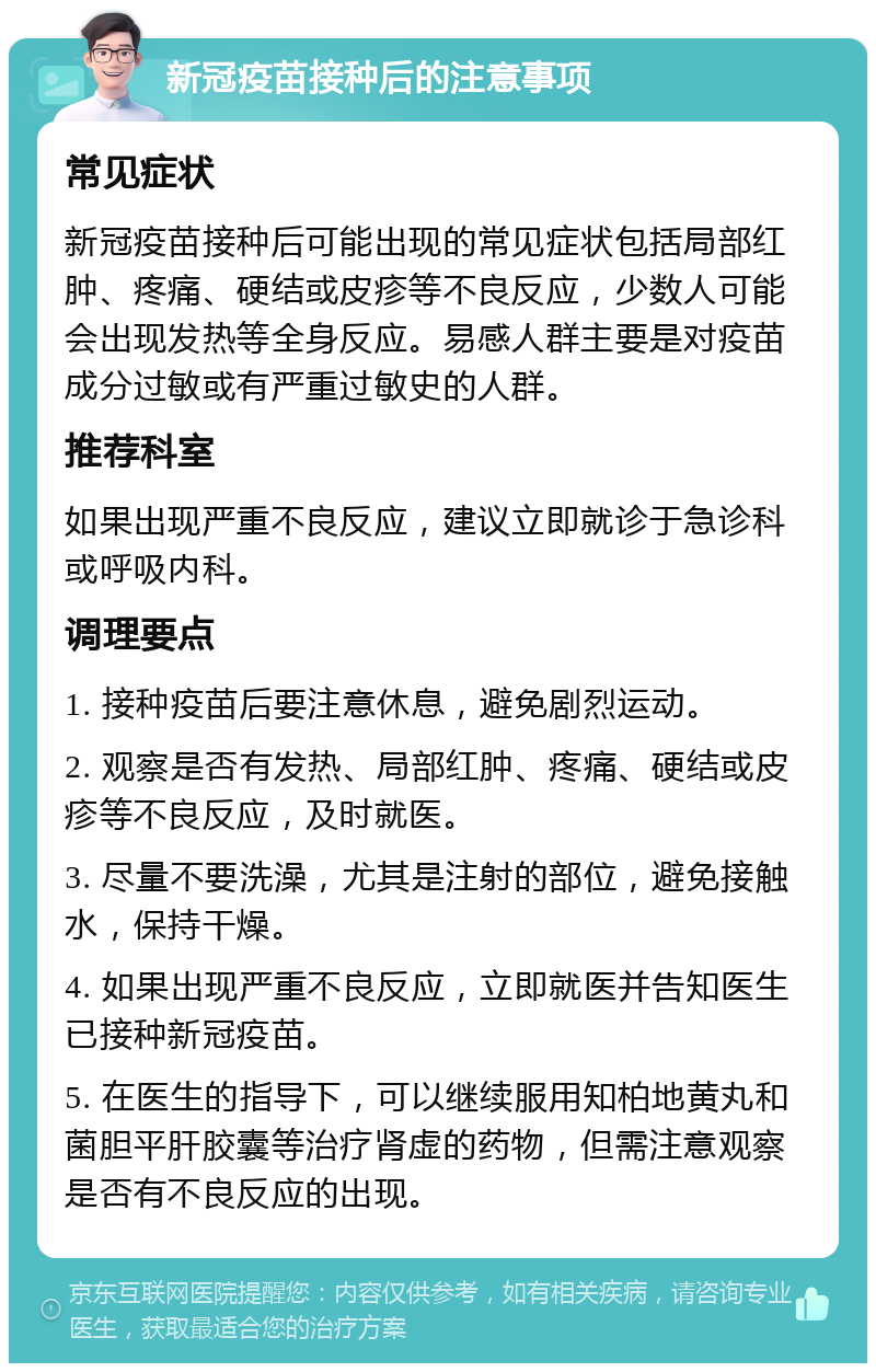 新冠疫苗接种后的注意事项 常见症状 新冠疫苗接种后可能出现的常见症状包括局部红肿、疼痛、硬结或皮疹等不良反应，少数人可能会出现发热等全身反应。易感人群主要是对疫苗成分过敏或有严重过敏史的人群。 推荐科室 如果出现严重不良反应，建议立即就诊于急诊科或呼吸内科。 调理要点 1. 接种疫苗后要注意休息，避免剧烈运动。 2. 观察是否有发热、局部红肿、疼痛、硬结或皮疹等不良反应，及时就医。 3. 尽量不要洗澡，尤其是注射的部位，避免接触水，保持干燥。 4. 如果出现严重不良反应，立即就医并告知医生已接种新冠疫苗。 5. 在医生的指导下，可以继续服用知柏地黄丸和菌胆平肝胶囊等治疗肾虚的药物，但需注意观察是否有不良反应的出现。