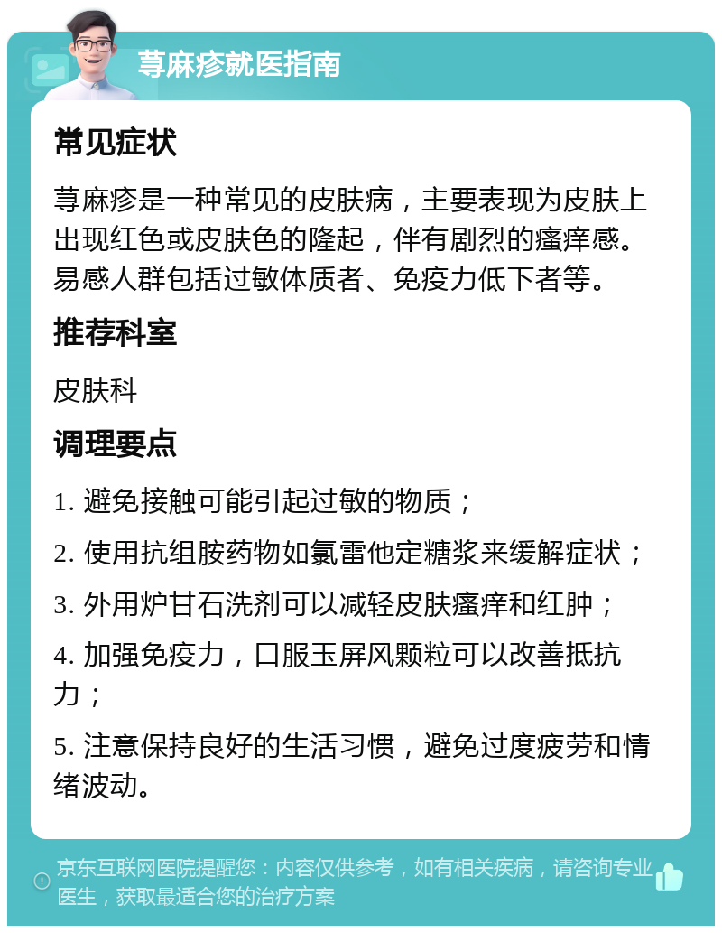 荨麻疹就医指南 常见症状 荨麻疹是一种常见的皮肤病，主要表现为皮肤上出现红色或皮肤色的隆起，伴有剧烈的瘙痒感。易感人群包括过敏体质者、免疫力低下者等。 推荐科室 皮肤科 调理要点 1. 避免接触可能引起过敏的物质； 2. 使用抗组胺药物如氯雷他定糖浆来缓解症状； 3. 外用炉甘石洗剂可以减轻皮肤瘙痒和红肿； 4. 加强免疫力，口服玉屏风颗粒可以改善抵抗力； 5. 注意保持良好的生活习惯，避免过度疲劳和情绪波动。