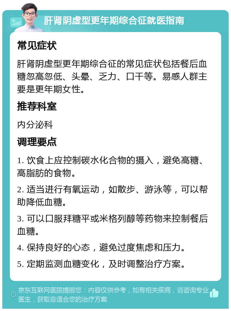 肝肾阴虚型更年期综合征就医指南 常见症状 肝肾阴虚型更年期综合征的常见症状包括餐后血糖忽高忽低、头晕、乏力、口干等。易感人群主要是更年期女性。 推荐科室 内分泌科 调理要点 1. 饮食上应控制碳水化合物的摄入，避免高糖、高脂肪的食物。 2. 适当进行有氧运动，如散步、游泳等，可以帮助降低血糖。 3. 可以口服拜糖平或米格列醇等药物来控制餐后血糖。 4. 保持良好的心态，避免过度焦虑和压力。 5. 定期监测血糖变化，及时调整治疗方案。