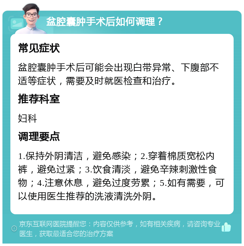 盆腔囊肿手术后如何调理？ 常见症状 盆腔囊肿手术后可能会出现白带异常、下腹部不适等症状，需要及时就医检查和治疗。 推荐科室 妇科 调理要点 1.保持外阴清洁，避免感染；2.穿着棉质宽松内裤，避免过紧；3.饮食清淡，避免辛辣刺激性食物；4.注意休息，避免过度劳累；5.如有需要，可以使用医生推荐的洗液清洗外阴。