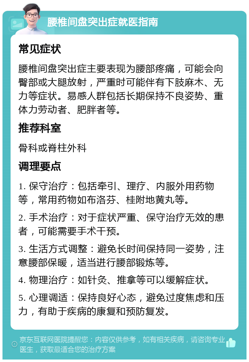 腰椎间盘突出症就医指南 常见症状 腰椎间盘突出症主要表现为腰部疼痛，可能会向臀部或大腿放射，严重时可能伴有下肢麻木、无力等症状。易感人群包括长期保持不良姿势、重体力劳动者、肥胖者等。 推荐科室 骨科或脊柱外科 调理要点 1. 保守治疗：包括牵引、理疗、内服外用药物等，常用药物如布洛芬、桂附地黄丸等。 2. 手术治疗：对于症状严重、保守治疗无效的患者，可能需要手术干预。 3. 生活方式调整：避免长时间保持同一姿势，注意腰部保暖，适当进行腰部锻炼等。 4. 物理治疗：如针灸、推拿等可以缓解症状。 5. 心理调适：保持良好心态，避免过度焦虑和压力，有助于疾病的康复和预防复发。