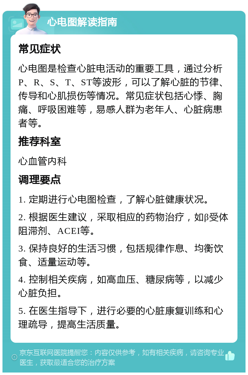 心电图解读指南 常见症状 心电图是检查心脏电活动的重要工具，通过分析P、R、S、T、ST等波形，可以了解心脏的节律、传导和心肌损伤等情况。常见症状包括心悸、胸痛、呼吸困难等，易感人群为老年人、心脏病患者等。 推荐科室 心血管内科 调理要点 1. 定期进行心电图检查，了解心脏健康状况。 2. 根据医生建议，采取相应的药物治疗，如β受体阻滞剂、ACEI等。 3. 保持良好的生活习惯，包括规律作息、均衡饮食、适量运动等。 4. 控制相关疾病，如高血压、糖尿病等，以减少心脏负担。 5. 在医生指导下，进行必要的心脏康复训练和心理疏导，提高生活质量。