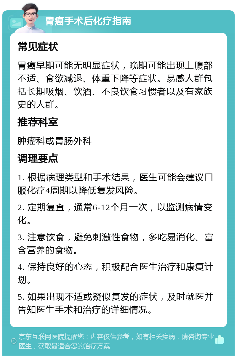 胃癌手术后化疗指南 常见症状 胃癌早期可能无明显症状，晚期可能出现上腹部不适、食欲减退、体重下降等症状。易感人群包括长期吸烟、饮酒、不良饮食习惯者以及有家族史的人群。 推荐科室 肿瘤科或胃肠外科 调理要点 1. 根据病理类型和手术结果，医生可能会建议口服化疗4周期以降低复发风险。 2. 定期复查，通常6-12个月一次，以监测病情变化。 3. 注意饮食，避免刺激性食物，多吃易消化、富含营养的食物。 4. 保持良好的心态，积极配合医生治疗和康复计划。 5. 如果出现不适或疑似复发的症状，及时就医并告知医生手术和治疗的详细情况。