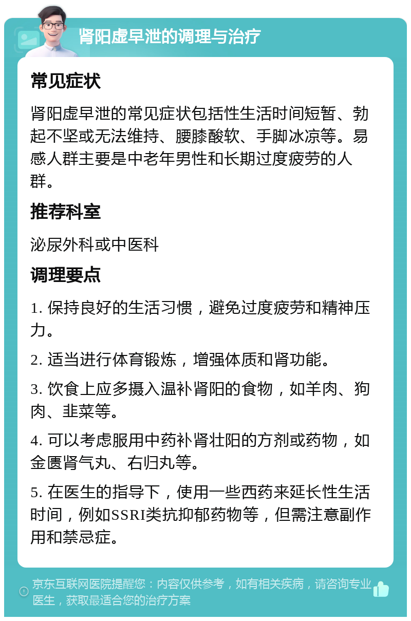 肾阳虚早泄的调理与治疗 常见症状 肾阳虚早泄的常见症状包括性生活时间短暂、勃起不坚或无法维持、腰膝酸软、手脚冰凉等。易感人群主要是中老年男性和长期过度疲劳的人群。 推荐科室 泌尿外科或中医科 调理要点 1. 保持良好的生活习惯，避免过度疲劳和精神压力。 2. 适当进行体育锻炼，增强体质和肾功能。 3. 饮食上应多摄入温补肾阳的食物，如羊肉、狗肉、韭菜等。 4. 可以考虑服用中药补肾壮阳的方剂或药物，如金匮肾气丸、右归丸等。 5. 在医生的指导下，使用一些西药来延长性生活时间，例如SSRI类抗抑郁药物等，但需注意副作用和禁忌症。