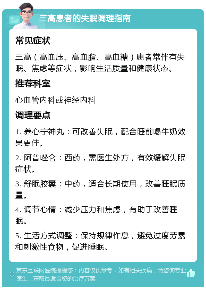 三高患者的失眠调理指南 常见症状 三高（高血压、高血脂、高血糖）患者常伴有失眠、焦虑等症状，影响生活质量和健康状态。 推荐科室 心血管内科或神经内科 调理要点 1. 养心宁神丸：可改善失眠，配合睡前喝牛奶效果更佳。 2. 阿普唑仑：西药，需医生处方，有效缓解失眠症状。 3. 舒眠胶囊：中药，适合长期使用，改善睡眠质量。 4. 调节心情：减少压力和焦虑，有助于改善睡眠。 5. 生活方式调整：保持规律作息，避免过度劳累和刺激性食物，促进睡眠。