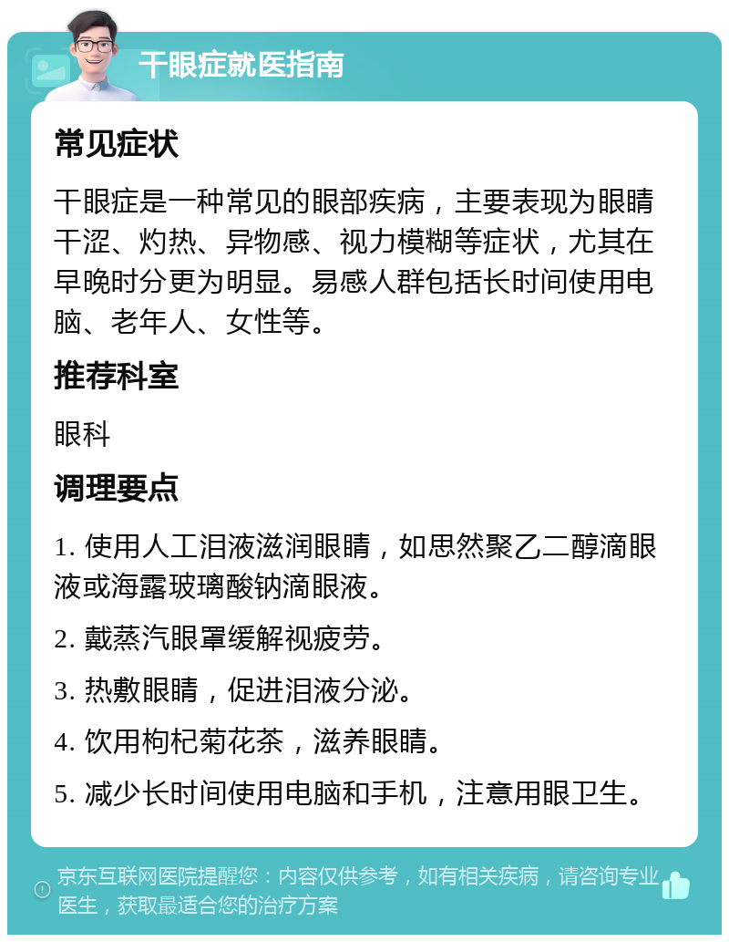 干眼症就医指南 常见症状 干眼症是一种常见的眼部疾病，主要表现为眼睛干涩、灼热、异物感、视力模糊等症状，尤其在早晚时分更为明显。易感人群包括长时间使用电脑、老年人、女性等。 推荐科室 眼科 调理要点 1. 使用人工泪液滋润眼睛，如思然聚乙二醇滴眼液或海露玻璃酸钠滴眼液。 2. 戴蒸汽眼罩缓解视疲劳。 3. 热敷眼睛，促进泪液分泌。 4. 饮用枸杞菊花茶，滋养眼睛。 5. 减少长时间使用电脑和手机，注意用眼卫生。