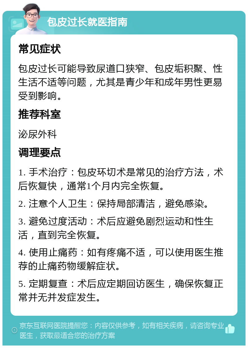 包皮过长就医指南 常见症状 包皮过长可能导致尿道口狭窄、包皮垢积聚、性生活不适等问题，尤其是青少年和成年男性更易受到影响。 推荐科室 泌尿外科 调理要点 1. 手术治疗：包皮环切术是常见的治疗方法，术后恢复快，通常1个月内完全恢复。 2. 注意个人卫生：保持局部清洁，避免感染。 3. 避免过度活动：术后应避免剧烈运动和性生活，直到完全恢复。 4. 使用止痛药：如有疼痛不适，可以使用医生推荐的止痛药物缓解症状。 5. 定期复查：术后应定期回访医生，确保恢复正常并无并发症发生。