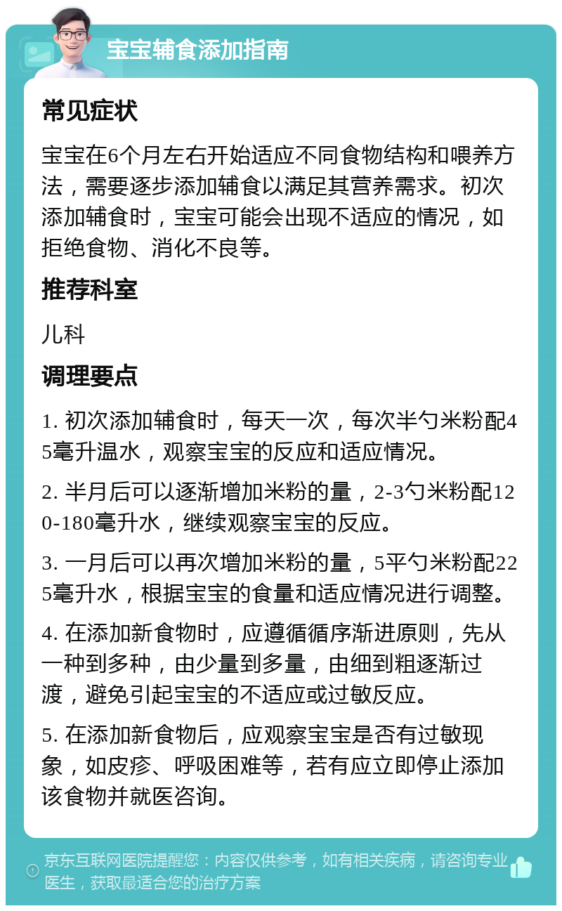 宝宝辅食添加指南 常见症状 宝宝在6个月左右开始适应不同食物结构和喂养方法，需要逐步添加辅食以满足其营养需求。初次添加辅食时，宝宝可能会出现不适应的情况，如拒绝食物、消化不良等。 推荐科室 儿科 调理要点 1. 初次添加辅食时，每天一次，每次半勺米粉配45毫升温水，观察宝宝的反应和适应情况。 2. 半月后可以逐渐增加米粉的量，2-3勺米粉配120-180毫升水，继续观察宝宝的反应。 3. 一月后可以再次增加米粉的量，5平勺米粉配225毫升水，根据宝宝的食量和适应情况进行调整。 4. 在添加新食物时，应遵循循序渐进原则，先从一种到多种，由少量到多量，由细到粗逐渐过渡，避免引起宝宝的不适应或过敏反应。 5. 在添加新食物后，应观察宝宝是否有过敏现象，如皮疹、呼吸困难等，若有应立即停止添加该食物并就医咨询。