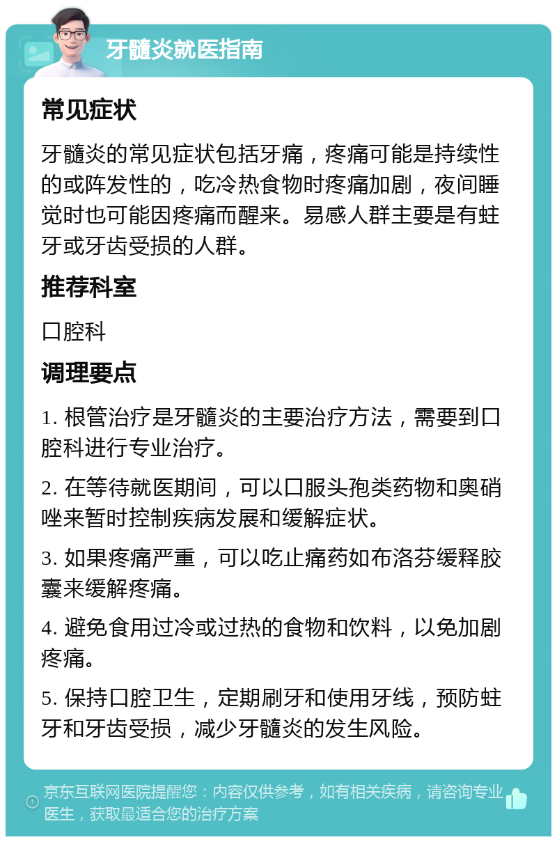 牙髓炎就医指南 常见症状 牙髓炎的常见症状包括牙痛，疼痛可能是持续性的或阵发性的，吃冷热食物时疼痛加剧，夜间睡觉时也可能因疼痛而醒来。易感人群主要是有蛀牙或牙齿受损的人群。 推荐科室 口腔科 调理要点 1. 根管治疗是牙髓炎的主要治疗方法，需要到口腔科进行专业治疗。 2. 在等待就医期间，可以口服头孢类药物和奥硝唑来暂时控制疾病发展和缓解症状。 3. 如果疼痛严重，可以吃止痛药如布洛芬缓释胶囊来缓解疼痛。 4. 避免食用过冷或过热的食物和饮料，以免加剧疼痛。 5. 保持口腔卫生，定期刷牙和使用牙线，预防蛀牙和牙齿受损，减少牙髓炎的发生风险。