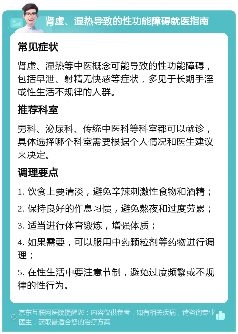 肾虚、湿热导致的性功能障碍就医指南 常见症状 肾虚、湿热等中医概念可能导致的性功能障碍，包括早泄、射精无快感等症状，多见于长期手淫或性生活不规律的人群。 推荐科室 男科、泌尿科、传统中医科等科室都可以就诊，具体选择哪个科室需要根据个人情况和医生建议来决定。 调理要点 1. 饮食上要清淡，避免辛辣刺激性食物和酒精； 2. 保持良好的作息习惯，避免熬夜和过度劳累； 3. 适当进行体育锻炼，增强体质； 4. 如果需要，可以服用中药颗粒剂等药物进行调理； 5. 在性生活中要注意节制，避免过度频繁或不规律的性行为。