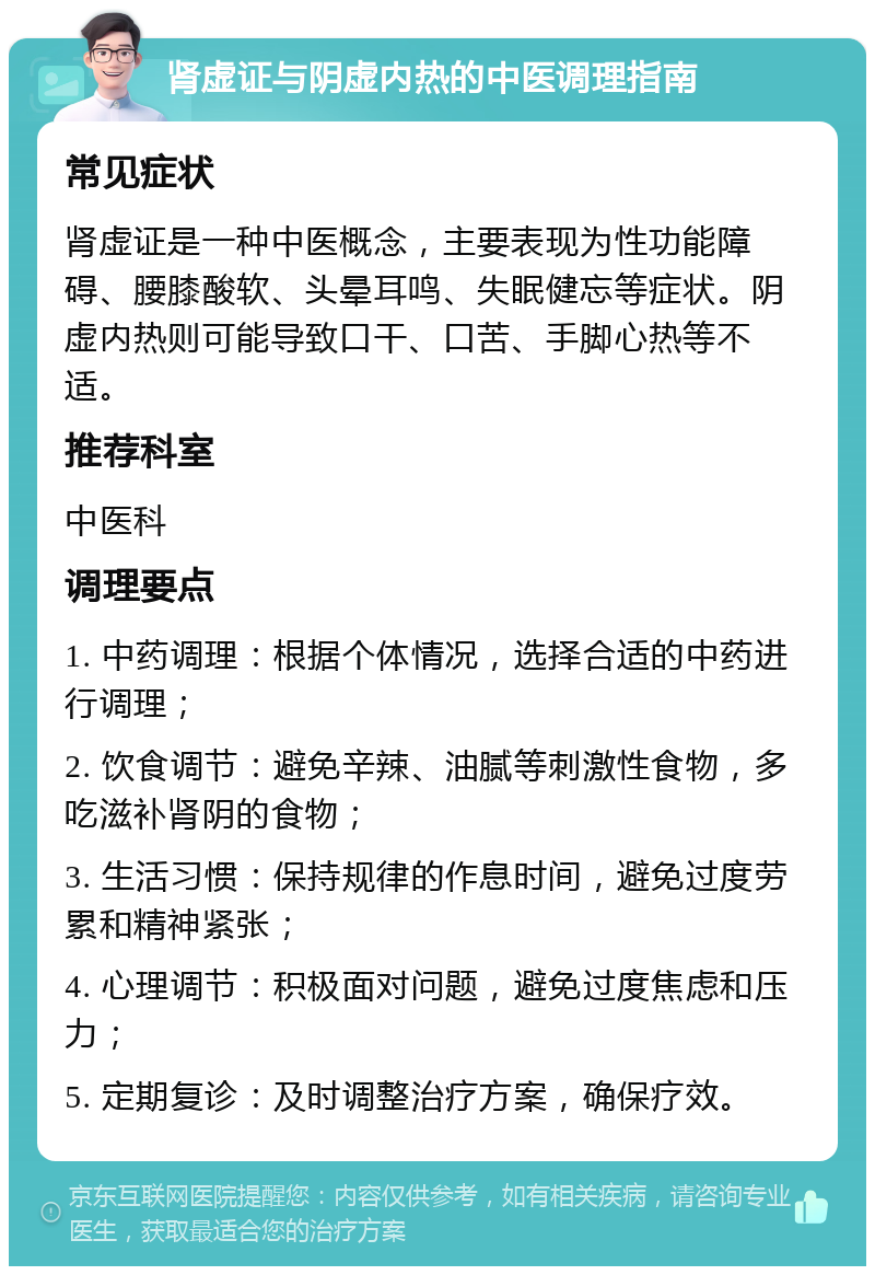 肾虚证与阴虚内热的中医调理指南 常见症状 肾虚证是一种中医概念，主要表现为性功能障碍、腰膝酸软、头晕耳鸣、失眠健忘等症状。阴虚内热则可能导致口干、口苦、手脚心热等不适。 推荐科室 中医科 调理要点 1. 中药调理：根据个体情况，选择合适的中药进行调理； 2. 饮食调节：避免辛辣、油腻等刺激性食物，多吃滋补肾阴的食物； 3. 生活习惯：保持规律的作息时间，避免过度劳累和精神紧张； 4. 心理调节：积极面对问题，避免过度焦虑和压力； 5. 定期复诊：及时调整治疗方案，确保疗效。