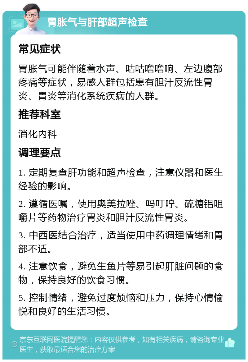 胃胀气与肝部超声检查 常见症状 胃胀气可能伴随着水声、咕咕噜噜响、左边腹部疼痛等症状，易感人群包括患有胆汁反流性胃炎、胃炎等消化系统疾病的人群。 推荐科室 消化内科 调理要点 1. 定期复查肝功能和超声检查，注意仪器和医生经验的影响。 2. 遵循医嘱，使用奥美拉唑、吗叮咛、硫糖铝咀嚼片等药物治疗胃炎和胆汁反流性胃炎。 3. 中西医结合治疗，适当使用中药调理情绪和胃部不适。 4. 注意饮食，避免生鱼片等易引起肝脏问题的食物，保持良好的饮食习惯。 5. 控制情绪，避免过度烦恼和压力，保持心情愉悦和良好的生活习惯。