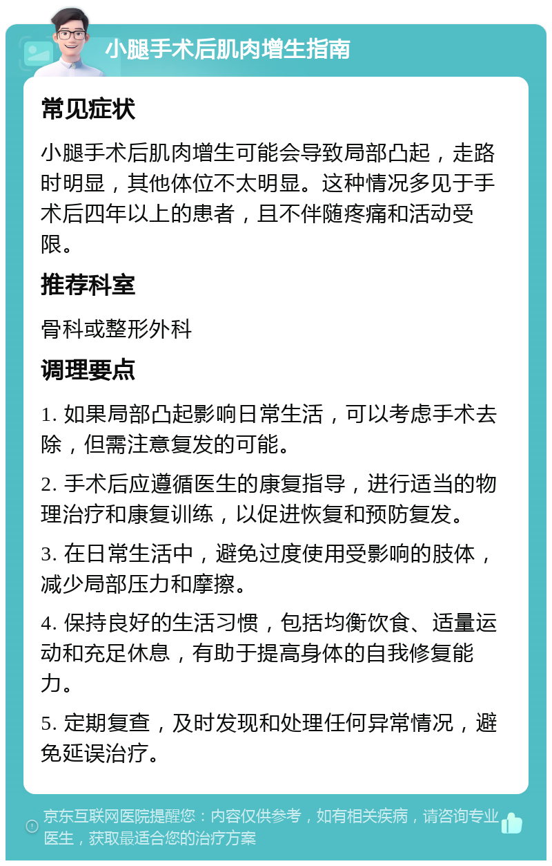 小腿手术后肌肉增生指南 常见症状 小腿手术后肌肉增生可能会导致局部凸起，走路时明显，其他体位不太明显。这种情况多见于手术后四年以上的患者，且不伴随疼痛和活动受限。 推荐科室 骨科或整形外科 调理要点 1. 如果局部凸起影响日常生活，可以考虑手术去除，但需注意复发的可能。 2. 手术后应遵循医生的康复指导，进行适当的物理治疗和康复训练，以促进恢复和预防复发。 3. 在日常生活中，避免过度使用受影响的肢体，减少局部压力和摩擦。 4. 保持良好的生活习惯，包括均衡饮食、适量运动和充足休息，有助于提高身体的自我修复能力。 5. 定期复查，及时发现和处理任何异常情况，避免延误治疗。