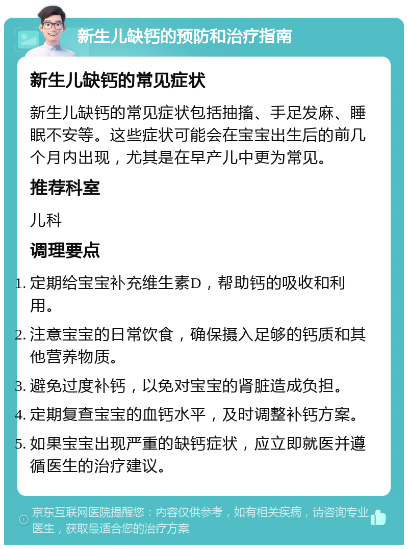 新生儿缺钙的预防和治疗指南 新生儿缺钙的常见症状 新生儿缺钙的常见症状包括抽搐、手足发麻、睡眠不安等。这些症状可能会在宝宝出生后的前几个月内出现，尤其是在早产儿中更为常见。 推荐科室 儿科 调理要点 定期给宝宝补充维生素D，帮助钙的吸收和利用。 注意宝宝的日常饮食，确保摄入足够的钙质和其他营养物质。 避免过度补钙，以免对宝宝的肾脏造成负担。 定期复查宝宝的血钙水平，及时调整补钙方案。 如果宝宝出现严重的缺钙症状，应立即就医并遵循医生的治疗建议。