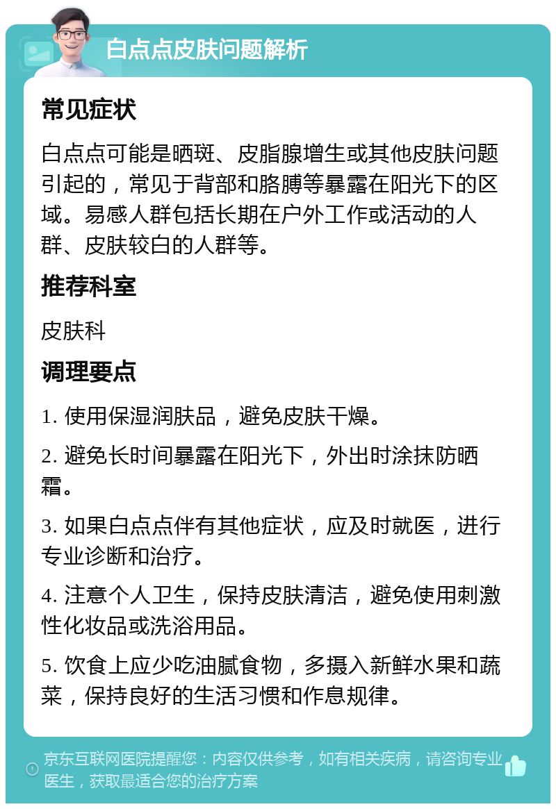 白点点皮肤问题解析 常见症状 白点点可能是晒斑、皮脂腺增生或其他皮肤问题引起的，常见于背部和胳膊等暴露在阳光下的区域。易感人群包括长期在户外工作或活动的人群、皮肤较白的人群等。 推荐科室 皮肤科 调理要点 1. 使用保湿润肤品，避免皮肤干燥。 2. 避免长时间暴露在阳光下，外出时涂抹防晒霜。 3. 如果白点点伴有其他症状，应及时就医，进行专业诊断和治疗。 4. 注意个人卫生，保持皮肤清洁，避免使用刺激性化妆品或洗浴用品。 5. 饮食上应少吃油腻食物，多摄入新鲜水果和蔬菜，保持良好的生活习惯和作息规律。