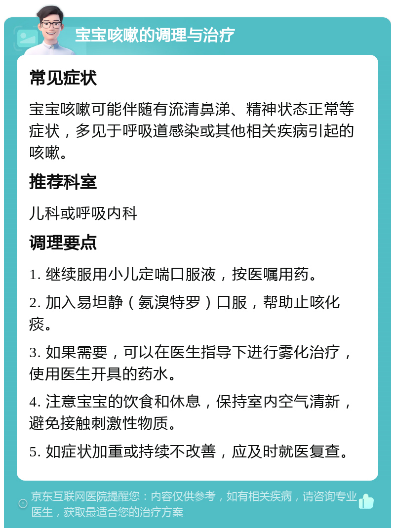 宝宝咳嗽的调理与治疗 常见症状 宝宝咳嗽可能伴随有流清鼻涕、精神状态正常等症状，多见于呼吸道感染或其他相关疾病引起的咳嗽。 推荐科室 儿科或呼吸内科 调理要点 1. 继续服用小儿定喘口服液，按医嘱用药。 2. 加入易坦静（氨溴特罗）口服，帮助止咳化痰。 3. 如果需要，可以在医生指导下进行雾化治疗，使用医生开具的药水。 4. 注意宝宝的饮食和休息，保持室内空气清新，避免接触刺激性物质。 5. 如症状加重或持续不改善，应及时就医复查。