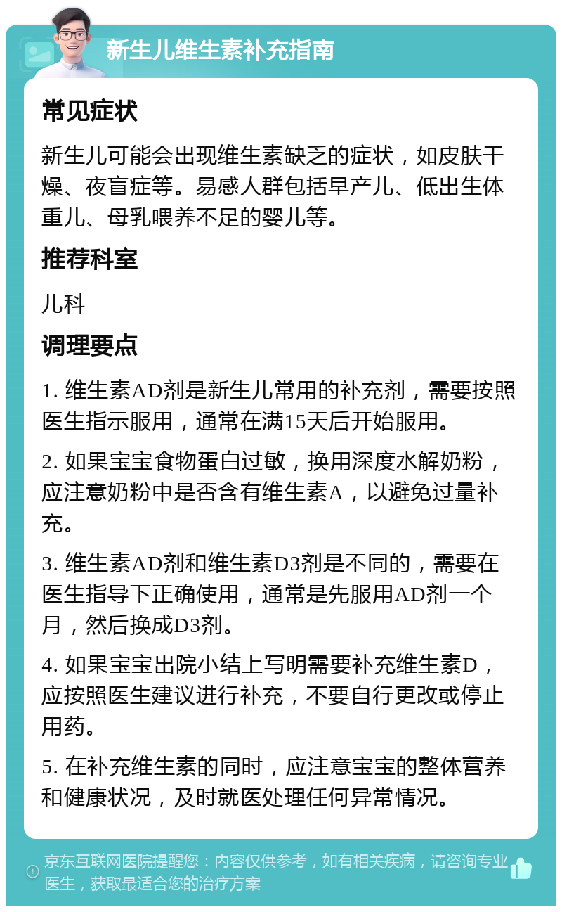 新生儿维生素补充指南 常见症状 新生儿可能会出现维生素缺乏的症状，如皮肤干燥、夜盲症等。易感人群包括早产儿、低出生体重儿、母乳喂养不足的婴儿等。 推荐科室 儿科 调理要点 1. 维生素AD剂是新生儿常用的补充剂，需要按照医生指示服用，通常在满15天后开始服用。 2. 如果宝宝食物蛋白过敏，换用深度水解奶粉，应注意奶粉中是否含有维生素A，以避免过量补充。 3. 维生素AD剂和维生素D3剂是不同的，需要在医生指导下正确使用，通常是先服用AD剂一个月，然后换成D3剂。 4. 如果宝宝出院小结上写明需要补充维生素D，应按照医生建议进行补充，不要自行更改或停止用药。 5. 在补充维生素的同时，应注意宝宝的整体营养和健康状况，及时就医处理任何异常情况。