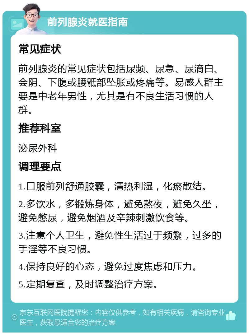 前列腺炎就医指南 常见症状 前列腺炎的常见症状包括尿频、尿急、尿滴白、会阴、下腹或腰骶部坠胀或疼痛等。易感人群主要是中老年男性，尤其是有不良生活习惯的人群。 推荐科室 泌尿外科 调理要点 1.口服前列舒通胶囊，清热利湿，化瘀散结。 2.多饮水，多锻炼身体，避免熬夜，避免久坐，避免憋尿，避免烟酒及辛辣刺激饮食等。 3.注意个人卫生，避免性生活过于频繁，过多的手淫等不良习惯。 4.保持良好的心态，避免过度焦虑和压力。 5.定期复查，及时调整治疗方案。