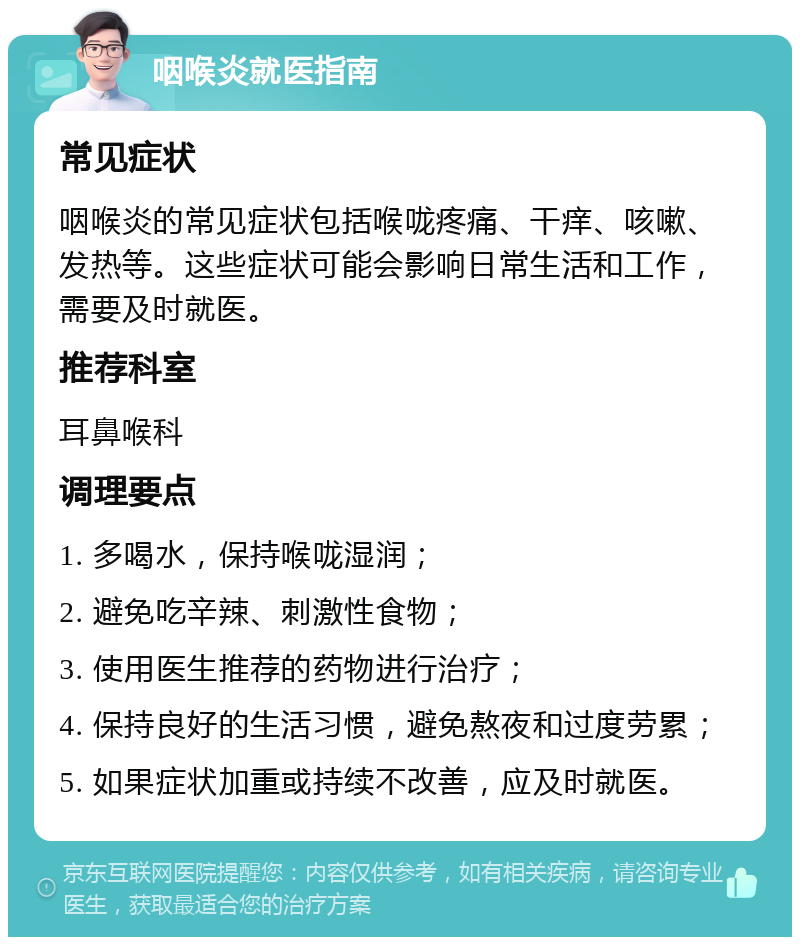 咽喉炎就医指南 常见症状 咽喉炎的常见症状包括喉咙疼痛、干痒、咳嗽、发热等。这些症状可能会影响日常生活和工作，需要及时就医。 推荐科室 耳鼻喉科 调理要点 1. 多喝水，保持喉咙湿润； 2. 避免吃辛辣、刺激性食物； 3. 使用医生推荐的药物进行治疗； 4. 保持良好的生活习惯，避免熬夜和过度劳累； 5. 如果症状加重或持续不改善，应及时就医。