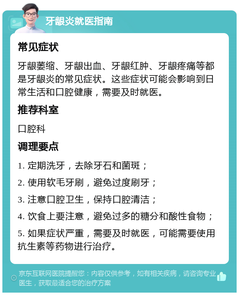 牙龈炎就医指南 常见症状 牙龈萎缩、牙龈出血、牙龈红肿、牙龈疼痛等都是牙龈炎的常见症状。这些症状可能会影响到日常生活和口腔健康，需要及时就医。 推荐科室 口腔科 调理要点 1. 定期洗牙，去除牙石和菌斑； 2. 使用软毛牙刷，避免过度刷牙； 3. 注意口腔卫生，保持口腔清洁； 4. 饮食上要注意，避免过多的糖分和酸性食物； 5. 如果症状严重，需要及时就医，可能需要使用抗生素等药物进行治疗。