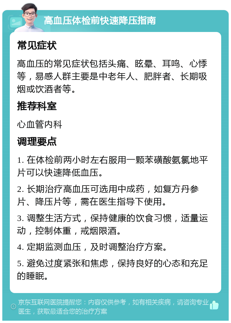 高血压体检前快速降压指南 常见症状 高血压的常见症状包括头痛、眩晕、耳鸣、心悸等，易感人群主要是中老年人、肥胖者、长期吸烟或饮酒者等。 推荐科室 心血管内科 调理要点 1. 在体检前两小时左右服用一颗苯磺酸氨氯地平片可以快速降低血压。 2. 长期治疗高血压可选用中成药，如复方丹参片、降压片等，需在医生指导下使用。 3. 调整生活方式，保持健康的饮食习惯，适量运动，控制体重，戒烟限酒。 4. 定期监测血压，及时调整治疗方案。 5. 避免过度紧张和焦虑，保持良好的心态和充足的睡眠。