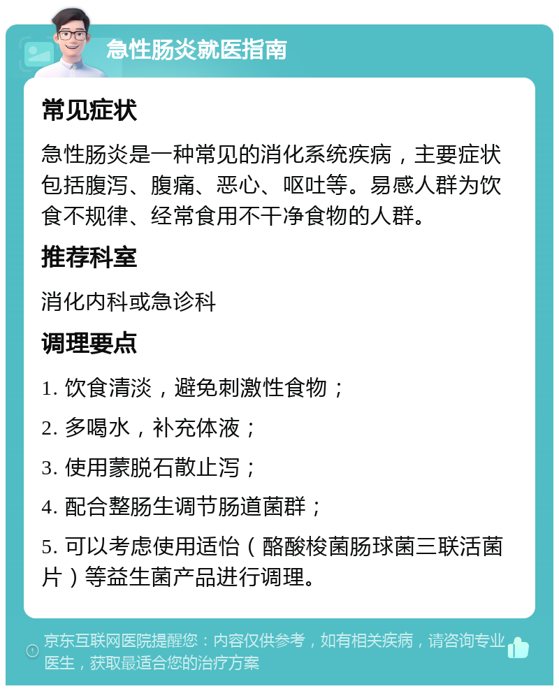 急性肠炎就医指南 常见症状 急性肠炎是一种常见的消化系统疾病，主要症状包括腹泻、腹痛、恶心、呕吐等。易感人群为饮食不规律、经常食用不干净食物的人群。 推荐科室 消化内科或急诊科 调理要点 1. 饮食清淡，避免刺激性食物； 2. 多喝水，补充体液； 3. 使用蒙脱石散止泻； 4. 配合整肠生调节肠道菌群； 5. 可以考虑使用适怡（酪酸梭菌肠球菌三联活菌片）等益生菌产品进行调理。