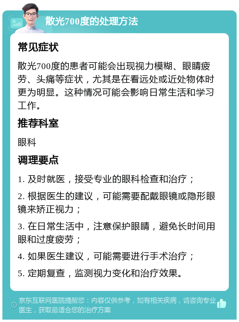 散光700度的处理方法 常见症状 散光700度的患者可能会出现视力模糊、眼睛疲劳、头痛等症状，尤其是在看远处或近处物体时更为明显。这种情况可能会影响日常生活和学习工作。 推荐科室 眼科 调理要点 1. 及时就医，接受专业的眼科检查和治疗； 2. 根据医生的建议，可能需要配戴眼镜或隐形眼镜来矫正视力； 3. 在日常生活中，注意保护眼睛，避免长时间用眼和过度疲劳； 4. 如果医生建议，可能需要进行手术治疗； 5. 定期复查，监测视力变化和治疗效果。