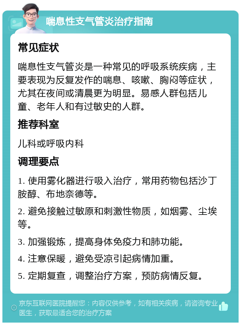 喘息性支气管炎治疗指南 常见症状 喘息性支气管炎是一种常见的呼吸系统疾病，主要表现为反复发作的喘息、咳嗽、胸闷等症状，尤其在夜间或清晨更为明显。易感人群包括儿童、老年人和有过敏史的人群。 推荐科室 儿科或呼吸内科 调理要点 1. 使用雾化器进行吸入治疗，常用药物包括沙丁胺醇、布地奈德等。 2. 避免接触过敏原和刺激性物质，如烟雾、尘埃等。 3. 加强锻炼，提高身体免疫力和肺功能。 4. 注意保暖，避免受凉引起病情加重。 5. 定期复查，调整治疗方案，预防病情反复。