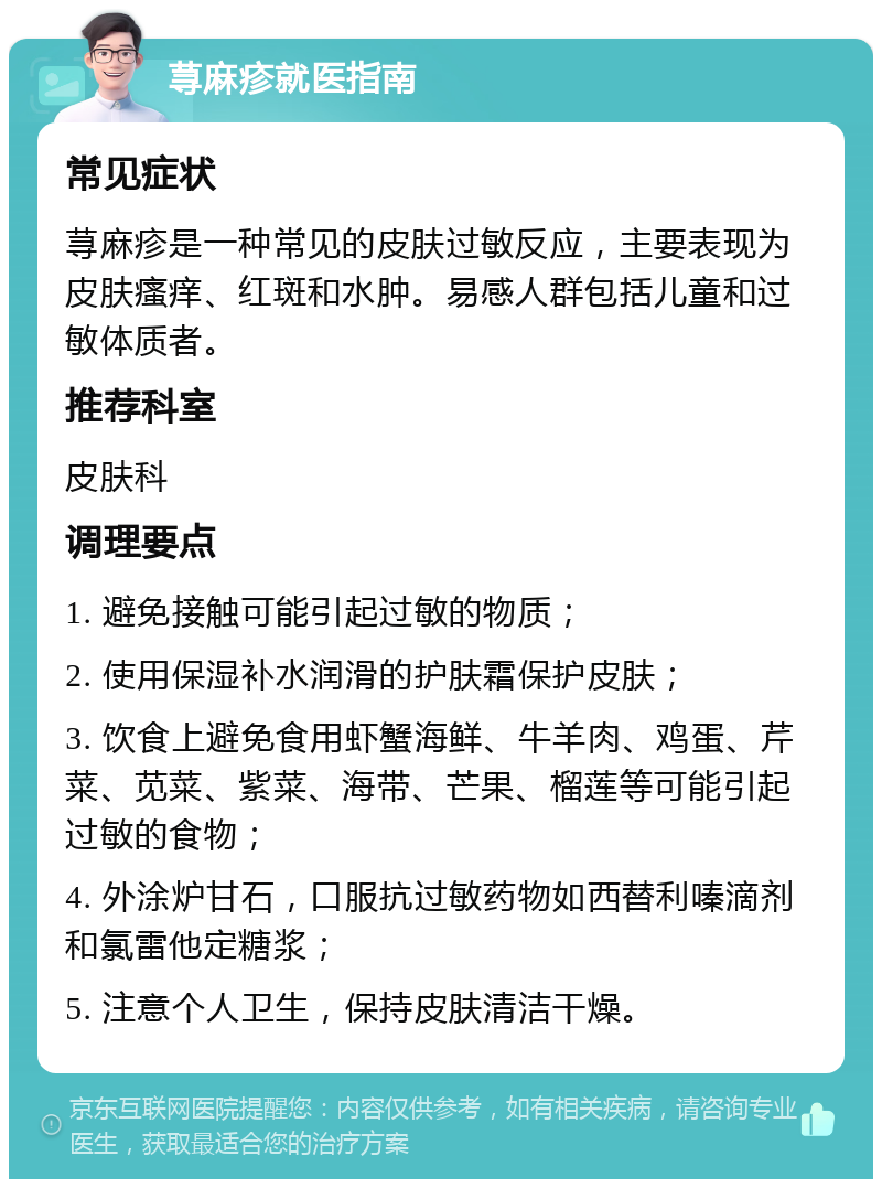 荨麻疹就医指南 常见症状 荨麻疹是一种常见的皮肤过敏反应，主要表现为皮肤瘙痒、红斑和水肿。易感人群包括儿童和过敏体质者。 推荐科室 皮肤科 调理要点 1. 避免接触可能引起过敏的物质； 2. 使用保湿补水润滑的护肤霜保护皮肤； 3. 饮食上避免食用虾蟹海鲜、牛羊肉、鸡蛋、芹菜、苋菜、紫菜、海带、芒果、榴莲等可能引起过敏的食物； 4. 外涂炉甘石，口服抗过敏药物如西替利嗪滴剂和氯雷他定糖浆； 5. 注意个人卫生，保持皮肤清洁干燥。