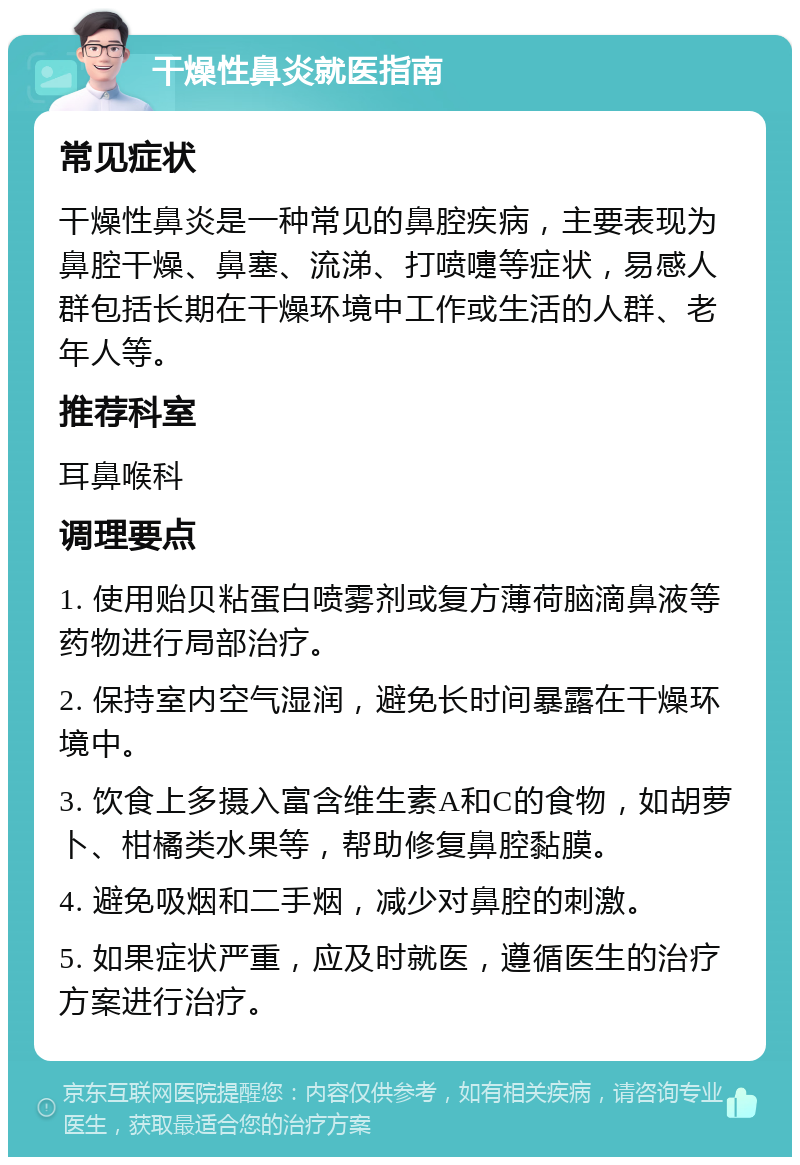 干燥性鼻炎就医指南 常见症状 干燥性鼻炎是一种常见的鼻腔疾病，主要表现为鼻腔干燥、鼻塞、流涕、打喷嚏等症状，易感人群包括长期在干燥环境中工作或生活的人群、老年人等。 推荐科室 耳鼻喉科 调理要点 1. 使用贻贝粘蛋白喷雾剂或复方薄荷脑滴鼻液等药物进行局部治疗。 2. 保持室内空气湿润，避免长时间暴露在干燥环境中。 3. 饮食上多摄入富含维生素A和C的食物，如胡萝卜、柑橘类水果等，帮助修复鼻腔黏膜。 4. 避免吸烟和二手烟，减少对鼻腔的刺激。 5. 如果症状严重，应及时就医，遵循医生的治疗方案进行治疗。